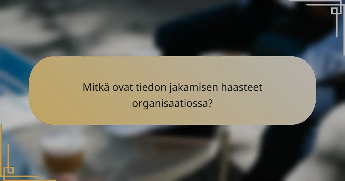 Mitkä ovat tiedon jakamisen haasteet organisaatiossa?